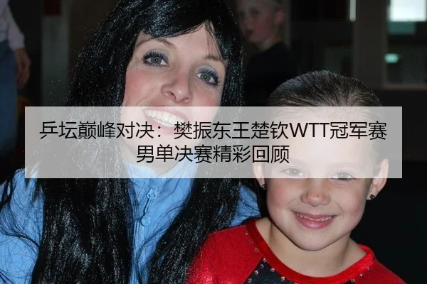 乒坛巅峰对决：樊振东王楚钦WTT冠军赛男单决赛精彩回顾
